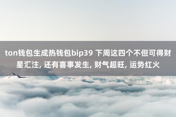 ton钱包生成热钱包bip39 下周这四个不但可得财星汇注, 还有喜事发生, 财气超旺, 运势红火