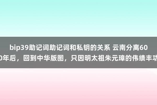 bip39助记词助记词和私钥的关系 云南分离600年后，回到中华版图，只因明太祖朱元璋的伟绩丰功